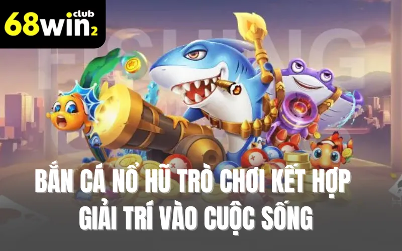 Bắn Cá Nổ Hũ - Trò Chơi Kết Hợp Giải Trí Vào Cuộc Sống